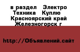  в раздел : Электро-Техника » Куплю . Красноярский край,Железногорск г.